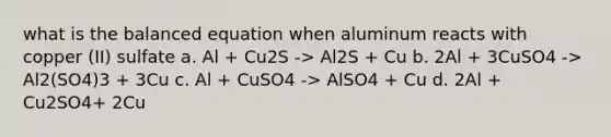 what is the balanced equation when aluminum reacts with copper (II) sulfate a. Al + Cu2S -> Al2S + Cu b. 2Al + 3CuSO4 -> Al2(SO4)3 + 3Cu c. Al + CuSO4 -> AlSO4 + Cu d. 2Al + Cu2SO4+ 2Cu