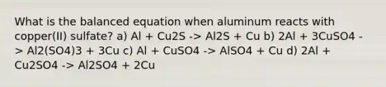 What is the balanced equation when aluminum reacts with copper(II) sulfate? a) Al + Cu2S -> Al2S + Cu b) 2Al + 3CuSO4 -> Al2(SO4)3 + 3Cu c) Al + CuSO4 -> AlSO4 + Cu d) 2Al + Cu2SO4 -> Al2SO4 + 2Cu