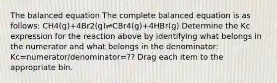 The balanced equation The complete balanced equation is as follows: CH4(g)+4Br2(g)⇌CBr4(g)+4HBr(g) Determine the Kc expression for the reaction above by identifying what belongs in the numerator and what belongs in the denominator: Kc=numerator/denominator=?? Drag each item to the appropriate bin.