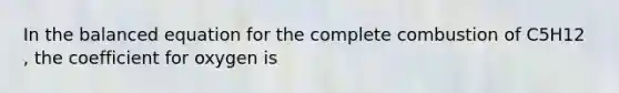 In the balanced equation for the complete combustion of C5H12 , the coefficient for oxygen is