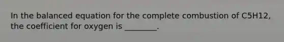 In the balanced equation for the complete combustion of C5H12, the coefficient for oxygen is ________.