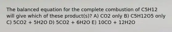 The balanced equation for the complete combustion of C5H12 will give which of these product(s)? A) CO2 only B) C5H12O5 only C) 5CO2 + 5H2O D) 5CO2 + 6H2O E) 10CO + 12H2O