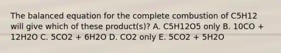 The balanced equation for the complete combustion of C5H12 will give which of these product(s)? A. C5H12O5 only B. 10CO + 12H2O C. 5CO2 + 6H2O D. CO2 only E. 5CO2 + 5H2O