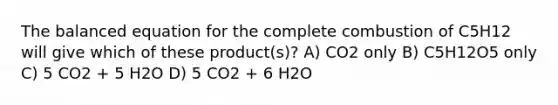 The balanced equation for the complete combustion of C5H12 will give which of these product(s)? A) CO2 only B) C5H12O5 only C) 5 CO2 + 5 H2O D) 5 CO2 + 6 H2O