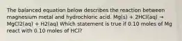 The balanced equation below describes the reaction between magnesium metal and hydrochloric acid. Mg(s) + 2HCl(aq) → MgCl2(aq) + H2(aq) Which statement is true if 0.10 moles of Mg react with 0.10 moles of HCl?