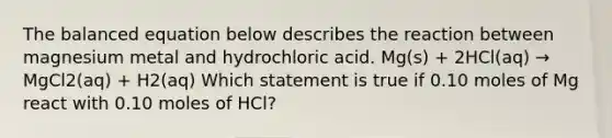 The balanced equation below describes the reaction between magnesium metal and hydrochloric acid. Mg(s) + 2HCl(aq) → MgCl2(aq) + H2(aq) Which statement is true if 0.10 moles of Mg react with 0.10 moles of HCl?