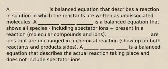 A _________ ______ is balanced equation that describes a reaction in solution in which the reactants are written as undissociated molecules. A _________ ______ _______ is a balanced equation that shows all species - including spectator ions + present in a reaction (molecular compounds and ions). ________ _________ are ions that are unchanged in a chemical reaction (show up on both reactants and products sides). A ______ ______ _____ is a balanced equation that describes the actual reaction taking place and does not include spectator ions.