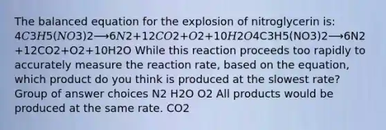 The balanced equation for the explosion of nitroglycerin is: 4𝐶3𝐻5(𝑁𝑂3)2⟶6𝑁2+12𝐶𝑂2+𝑂2+10𝐻2𝑂4C3H5(NO3)2⟶6N2+12CO2+O2+10H2O While this reaction proceeds too rapidly to accurately measure the reaction rate, based on the equation, which product do you think is produced at the slowest rate? Group of answer choices N2 H2O O2 All products would be produced at the same rate. CO2