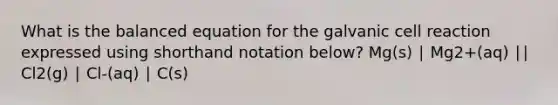 What is the balanced equation for the galvanic cell reaction expressed using shorthand notation below? Mg(s) ∣ Mg2+(aq) ∣∣ Cl2(g) ∣ Cl-(aq) ∣ C(s)