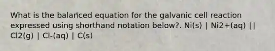 What is the balanced equation for the galvanic cell reaction expressed using shorthand notation below?. Ni(s) ∣ Ni2+(aq) ∣∣ Cl2(g) ∣ Cl-(aq) ∣ C(s)