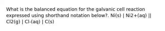 What is the balanced equation for the galvanic cell reaction expressed using shorthand notation below?. Ni(s) | Ni2+(aq) || Cl2(g) | Cl-(aq) | C(s)