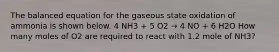 The balanced equation for the gaseous state oxidation of ammonia is shown below. 4 NH3 + 5 O2 → 4 NO + 6 H2O How many moles of O2 are required to react with 1.2 mole of NH3?