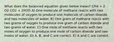 What does the balanced equation given below mean? CH4 + 2 O2 CO2 + 2H2O A) One molecule of methane reacts with two molecules of oxygen to produce one molecule of carbon dioxide and two molecules of water. B) One gram of methane reacts with two grams of oxygen to produce one gram of carbon dioxide and two grams of water. C) One mole of methane reacts with two moles of oxygen to produce one mole of carbon dioxide and two moles of water. D) A, B, and C are correct. E) A and C are correct.