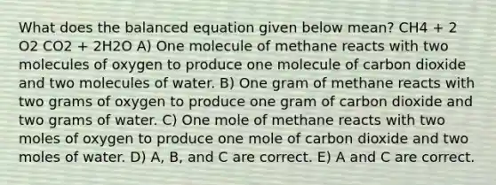 What does the balanced equation given below mean? CH4 + 2 O2 CO2 + 2H2O A) One molecule of methane reacts with two molecules of oxygen to produce one molecule of carbon dioxide and two molecules of water. B) One gram of methane reacts with two grams of oxygen to produce one gram of carbon dioxide and two grams of water. C) One mole of methane reacts with two moles of oxygen to produce one mole of carbon dioxide and two moles of water. D) A, B, and C are correct. E) A and C are correct.