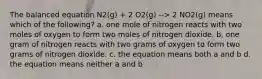 The balanced equation N2(g) + 2 O2(g) --> 2 NO2(g) means which of the following? a. one mole of nitrogen reacts with two moles of oxygen to form two moles of nitrogen dioxide. b. one gram of nitrogen reacts with two grams of oxygen to form two grams of nitrogen dioxide. c. the equation means both a and b d. the equation means neither a and b