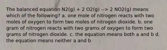 The balanced equation N2(g) + 2 O2(g) --> 2 NO2(g) means which of the following? a. one mole of nitrogen reacts with two moles of oxygen to form two moles of nitrogen dioxide. b. one gram of nitrogen reacts with two grams of oxygen to form two grams of nitrogen dioxide. c. the equation means both a and b d. the equation means neither a and b