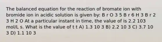 The balanced equation for the reaction of bromate ion with bromide ion in acidic solution is given by: B r O 3 5 B r 6 H 3 B r 2 3 H 2 O At a particular instant in time, the value of is 2.2 103 mol/L s. What is the value of t t A) 1.3 10 3 B) 2.2 10 3 C) 3.7 10 3 D) 1.1 10 3