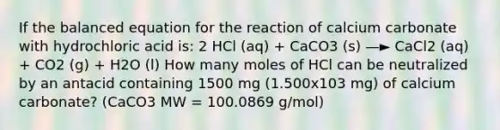 If the balanced equation for the reaction of calcium carbonate with hydrochloric acid is: 2 HCl (aq) + CaCO3 (s) —► CaCl2 (aq) + CO2 (g) + H2O (l) How many moles of HCl can be neutralized by an antacid containing 1500 mg (1.500x103 mg) of calcium carbonate? (CaCO3 MW = 100.0869 g/mol)