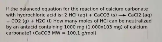 If the balanced equation for the reaction of calcium carbonate with hydrochloric acid is: 2 HCl (aq) + CaCO3 (s) —► CaCl2 (aq) + CO2 (g) + H2O (l) How many moles of HCl can be neutralized by an antacid containing 1000 mg (1.000x103 mg) of calcium carbonate? (CaCO3 MW = 100.1 g/mol)