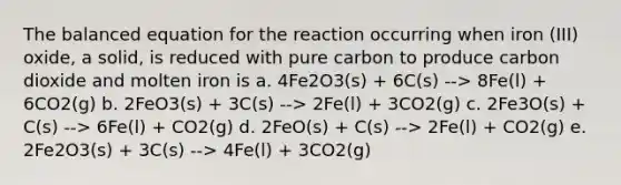 The balanced equation for the reaction occurring when iron (III) oxide, a solid, is reduced with pure carbon to produce carbon dioxide and molten iron is a. 4Fe2O3(s) + 6C(s) --> 8Fe(l) + 6CO2(g) b. 2FeO3(s) + 3C(s) --> 2Fe(l) + 3CO2(g) c. 2Fe3O(s) + C(s) --> 6Fe(l) + CO2(g) d. 2FeO(s) + C(s) --> 2Fe(l) + CO2(g) e. 2Fe2O3(s) + 3C(s) --> 4Fe(l) + 3CO2(g)