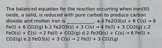 The balanced equation for the reaction occurring when iron(III) oxide, a solid, is reduced with pure carbon to produce carbon dioxide and molten iron is ____________. a.4 Fe2O3(s) + 6 C(s) → 8 Fe(l) + 6 CO2(g) b.2 Fe2O3(s) + 3 C(s) → 4 Fe(l) + 3 CO2(g) c.2 FeO(s) + C(s) → 2 Fe(l) + CO2(g) d.2 Fe3O(s) + C(s) → 6 Fe(l) + CO2(g) e.2 FeO3(s) + 3 C(s) → 2 Fe(l) + 3 CO2(g)