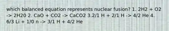 which balanced equation represents nuclear fusion? 1. 2H2 + O2 -> 2H20 2. CaO + CO2 -> CaCO2 3.2/1 H + 2/1 H -> 4/2 He 4. 6/3 Li + 1/0 n -> 3/1 H + 4/2 He