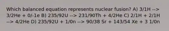 Which balanced equation represents nuclear fusion? A) 3/1H --> 3/2He + 0/-1e B) 235/92U --> 231/90Th + 4/2He C) 2/1H + 2/1H --> 4/2He D) 235/92U + 1/0n --> 90/38 Sr + 143/54 Xe + 3 1/0n