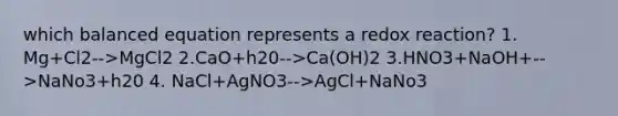 which balanced equation represents a redox reaction? 1. Mg+Cl2-->MgCl2 2.CaO+h20-->Ca(OH)2 3.HNO3+NaOH+-->NaNo3+h20 4. NaCl+AgNO3-->AgCl+NaNo3