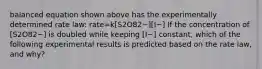 balanced equation shown above has the experimentally determined rate law: rate=k[S2O82−][I−] If the concentration of [S2O82−] is doubled while keeping [I−] constant, which of the following experimental results is predicted based on the rate law, and why?