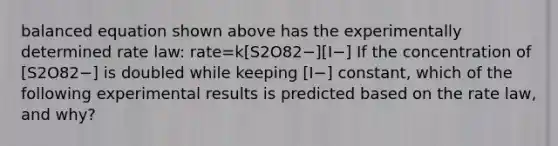 balanced equation shown above has the experimentally determined rate law: rate=k[S2O82−][I−] If the concentration of [S2O82−] is doubled while keeping [I−] constant, which of the following experimental results is predicted based on the rate law, and why?