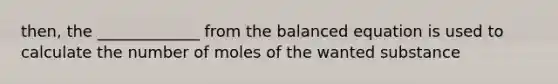 then, the _____________ from the balanced equation is used to calculate the number of moles of the wanted substance