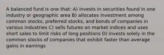 A balanced fund is one that: A) invests in securities found in one industry or geographic area B) allocates investment among common stocks, preferred stocks, and bonds of companies in various industries C) sells futures on market indices and uses short sales to limit risks of long positions D) invests solely in the common stocks of companies that exhibit faster than average gains in earnings