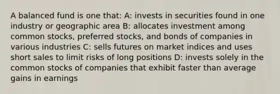 A balanced fund is one that: A: invests in securities found in one industry or geographic area B: allocates investment among common stocks, preferred stocks, and bonds of companies in various industries C: sells futures on market indices and uses short sales to limit risks of long positions D: invests solely in the common stocks of companies that exhibit faster than average gains in earnings