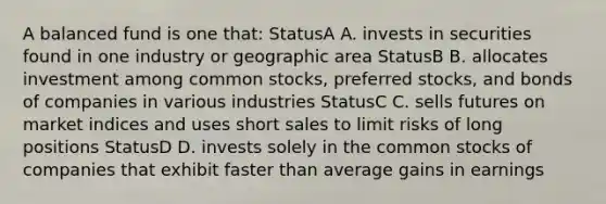 A balanced fund is one that: StatusA A. invests in securities found in one industry or geographic area StatusB B. allocates investment among common stocks, preferred stocks, and bonds of companies in various industries StatusC C. sells futures on market indices and uses short sales to limit risks of long positions StatusD D. invests solely in the common stocks of companies that exhibit faster than average gains in earnings