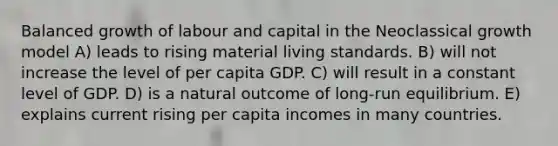 Balanced growth of labour and capital in the Neoclassical growth model A) leads to rising material living standards. B) will not increase the level of per capita GDP. C) will result in a constant level of GDP. D) is a natural outcome of long-run equilibrium. E) explains current rising per capita incomes in many countries.