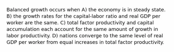 Balanced growth occurs when A) the economy is in steady state. B) the growth rates for the capital-labor ratio and real GDP per worker are the same. C) total factor productivity and capital accumulation each account for the same amount of growth in labor productivity. D) nations converge to the same level of real GDP per worker from equal increases in total factor productivity.