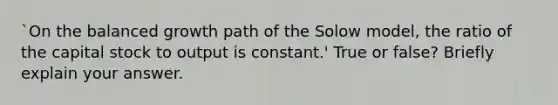 `On the balanced growth path of the Solow model, the ratio of the capital stock to output is constant.' True or false? Briefly explain your answer.