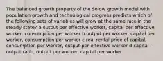 The balanced growth property of the Solow growth model with population growth and technological progress predicts which of the following sets of variables will grow at the same rate in the steady state? a output per effective worker, capital per effective worker, consumption per worker b output per worker, capital per worker, consumption per worker c real rental price of capital, consumption per worker, output per effective worker d capital-output ratio, output per worker, capital per worker