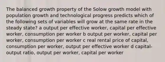 The balanced growth property of the Solow growth model with population growth and technological progress predicts which of the following sets of variables will grow at the same rate in the steady state? a output per effective worker, capital per effective worker, consumption per worker b output per worker, capital per worker, consumption per worker c real rental price of capital, consumption per worker, output per effective worker d capital-output ratio, output per worker, capital per worker