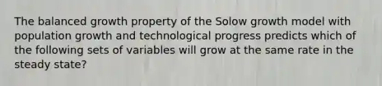 The balanced growth property of the Solow growth model with population growth and technological progress predicts which of the following sets of variables will grow at the same rate in the steady state?