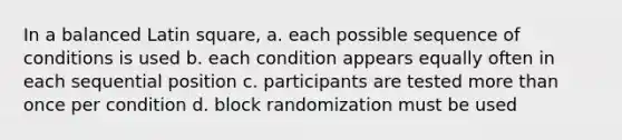 In a balanced Latin square, a. each possible sequence of conditions is used b. each condition appears equally often in each sequential position c. participants are tested more than once per condition d. block randomization must be used