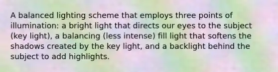 A balanced lighting scheme that employs three points of illumination: a bright light that directs our eyes to the subject (key light), a balancing (less intense) fill light that softens the shadows created by the key light, and a backlight behind the subject to add highlights.