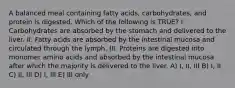 A balanced meal containing fatty acids, carbohydrates, and protein is digested. Which of the following is TRUE? I. Carbohydrates are absorbed by the stomach and delivered to the liver. II. Fatty acids are absorbed by the intestinal mucosa and circulated through the lymph. III. Proteins are digested into monomer amino acids and absorbed by the intestinal mucosa after which the majority is delivered to the liver. A) I, II, III B) I, II C) II, III D) I, III E) III only