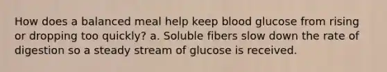 How does a balanced meal help keep blood glucose from rising or dropping too quickly? a. Soluble fibers slow down the rate of digestion so a steady stream of glucose is received.