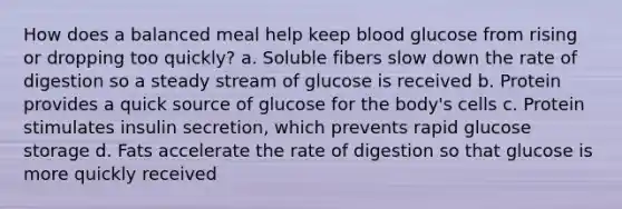 How does a balanced meal help keep blood glucose from rising or dropping too quickly? a. Soluble fibers slow down the rate of digestion so a steady stream of glucose is received b. Protein provides a quick source of glucose for the body's cells c. Protein stimulates insulin secretion, which prevents rapid glucose storage d. Fats accelerate the rate of digestion so that glucose is more quickly received