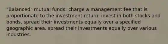 "Balanced" mutual funds: charge a management fee that is proportionate to the investment return. invest in both stocks and bonds. spread their investments equally over a specified geographic area. spread their investments equally over various industries.