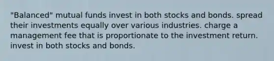 "Balanced" mutual funds invest in both stocks and bonds. spread their investments equally over various industries. charge a management fee that is proportionate to the investment return. invest in both stocks and bonds.