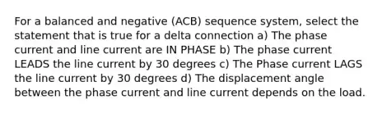 For a balanced and negative (ACB) sequence system, select the statement that is true for a delta connection a) The phase current and line current are IN PHASE b) The phase current LEADS the line current by 30 degrees c) The Phase current LAGS the line current by 30 degrees d) The displacement angle between the phase current and line current depends on the load.