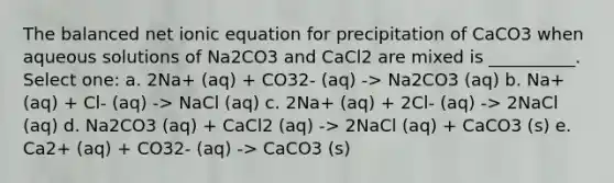 The balanced net ionic equation for precipitation of CaCO3 when aqueous solutions of Na2CO3 and CaCl2 are mixed is __________. Select one: a. 2Na+ (aq) + CO32- (aq) -> Na2CO3 (aq) b. Na+ (aq) + Cl- (aq) -> NaCl (aq) c. 2Na+ (aq) + 2Cl- (aq) -> 2NaCl (aq) d. Na2CO3 (aq) + CaCl2 (aq) -> 2NaCl (aq) + CaCO3 (s) e. Ca2+ (aq) + CO32- (aq) -> CaCO3 (s)