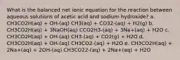 What is the balanced net ionic equation for the reaction between aqueous solutions of acetic acid and sodium hydroxide? a. CH3CO2H(aq) + OH-(aq) CH3(aq) + CO32-(aq) + H2(g) b. CH3CO2H(aq) + 3NaOH(aq) CCO2H3-(aq) + 3Na+(aq) + H2O c. CH3CO2H(aq) + OH-(aq) CH3-(aq) + CO2(g) + H2O d. CH3CO2H(aq) + OH-(aq) CH3CO2-(aq) + H2O e. CH3CO2H(aq) + 2Na+(aq) + 2OH-(aq) CH3CO22-(aq) + 2Na+(aq) + H2O